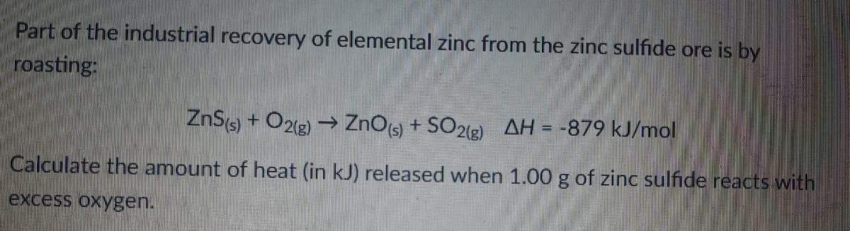 Part of the industrial recovery of elemental zinc from the zinc sulfide ore is by
roasting:
ZnS) + O2(2) → ZnOs + SO22) AH = -879 kJ/mol
Calculate the amount of heat (in kJ) released when 1.00 g of zinc sulfide reacts with
excess oxygen.
