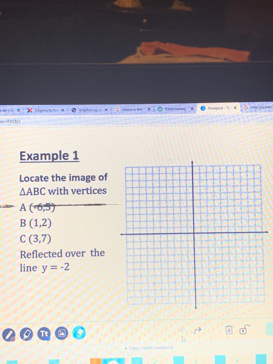 t on y a x
X Edgenuity for x
O grapher.cgi (6 x
G where is the
O Determining
O Nearpod - Tra x
G how do lines
in=FVSN3
Example 1
Locate the image of
AABC with vertices
- A (-6,5)
В (1,2)
C (3,7)
Reflected over the
line y=-2
O Tt
v Open notes navigator
