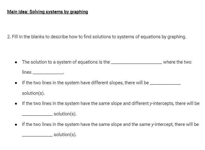 Main idea: Solving systems by graphing
2. Fill in the blanks to describe how to find solutions to systems of equations by graphing.
• The solution to a system of equations is the.
where the two
lines
• If the two lines in the system have different slopes, there will be.
solution(s).
If the two lines in the system have the same slope and different y-intercepts, there will be
solution(s).
• f the two lines in the system have the same slope and the same y-intercept, there will be
solution(s).
