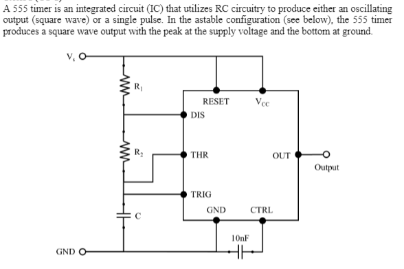 A 555 timer is an integrated circuit (IC) that utilizes RC circuitry to produce either an oscillating
output (square wave) or a single pulse. In the astable configuration (see below), the 555 timer
produces a square wave output with the peak at the supply voltage and the bottom at ground.
v, O
RESET
DIS
THR
OUT
Output
TRIG
GND
CTRL
10nF
GND
