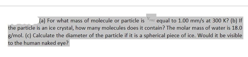 (a) For what mass of molecule or particle is equal to 1.00 mm/s at 300 K? (b) If
the particle is an ice crystal, how many molecules does it contain? The molar mass of water is 18.0
g/mol. (c) Calculate the diameter of the particle if it is a spherical piece of ice. Would it be visible
to the human naked eye?