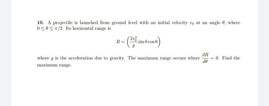 10. A projectile is launched from ground level with an initial velocity vo at an angle 0, where
0 ≤0 ≤T/2. Its horizontal range is
R =
=(2º sin 8 cos 8)
dR
where 9 is the acceleration due to gravity. The maximum range occurs where = 0. Find the
maximum range.
do
