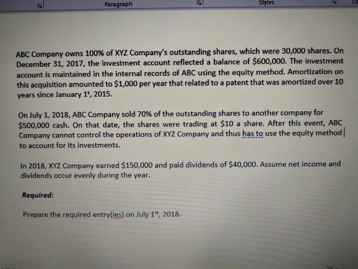 Paragraph
Styles
Ed
ABC Company owns 100% of XYZ Company's outstanding shares, which were 30,000 shares. On
December 31, 2017, the investment account reflected a balance of $600,000. The investment
account is maintained in the internal records of ABC using the equity method. Amortization on
this acquisition amounted to $1,000 per year that related to a patent that was amortized over 10
years since January 1$, 2015.
On July 1, 2018, ABC Company sold 70% of the outstanding shares to another company for
$500,000 cash. On that date, the shares were trading at $10 a share. After this event, ABC
Company cannot control the operations of XYZ Company and thus has to use the equity method
to account for its investments.
In 2018, XYZ Company earned $150,000 and paid dividends of $40,000. Assume net income and
dividends occur evenly during the year.
Required:
Prepare the required entry(ies) on July 1st, 2018.
