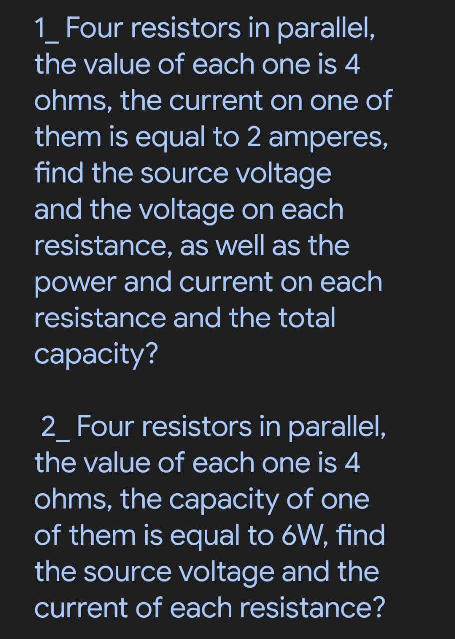 1 Four resistors in parallel,
the value of each one is 4
ohms, the current on one of
them is equal to 2 amperes,
find the source voltage
and the voltage on each
resistance, as well as the
power and current on each
resistance and the total
capacity?
2_Four resistors in parallel,
the value of each one is 4
ohms, the capacity of one
of them is equal to 6W, find
the source voltage and the
current of each resistance?