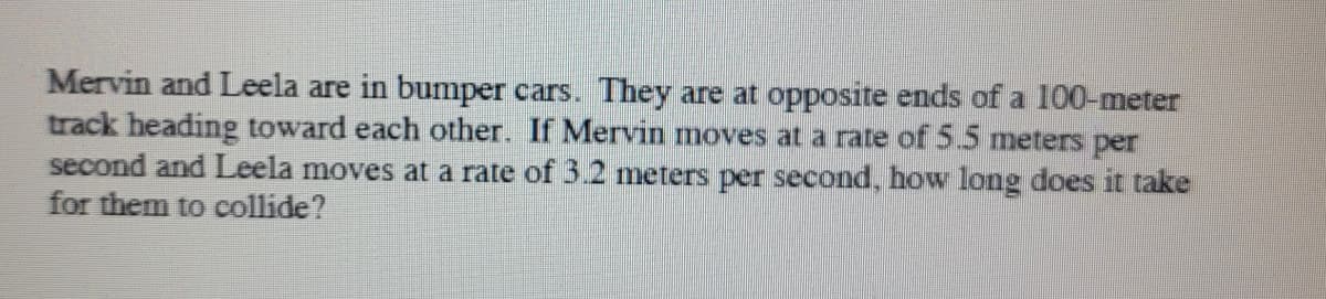 Mervin and Leela are in bumper cars. They are at opposite ends of a 100-meter
track heading toward each other. If Mervin moves at a rate of 5.5 meters per
second and Leela moves at a rate of 3.2 meters per second, how long does it take
for them to collide?
