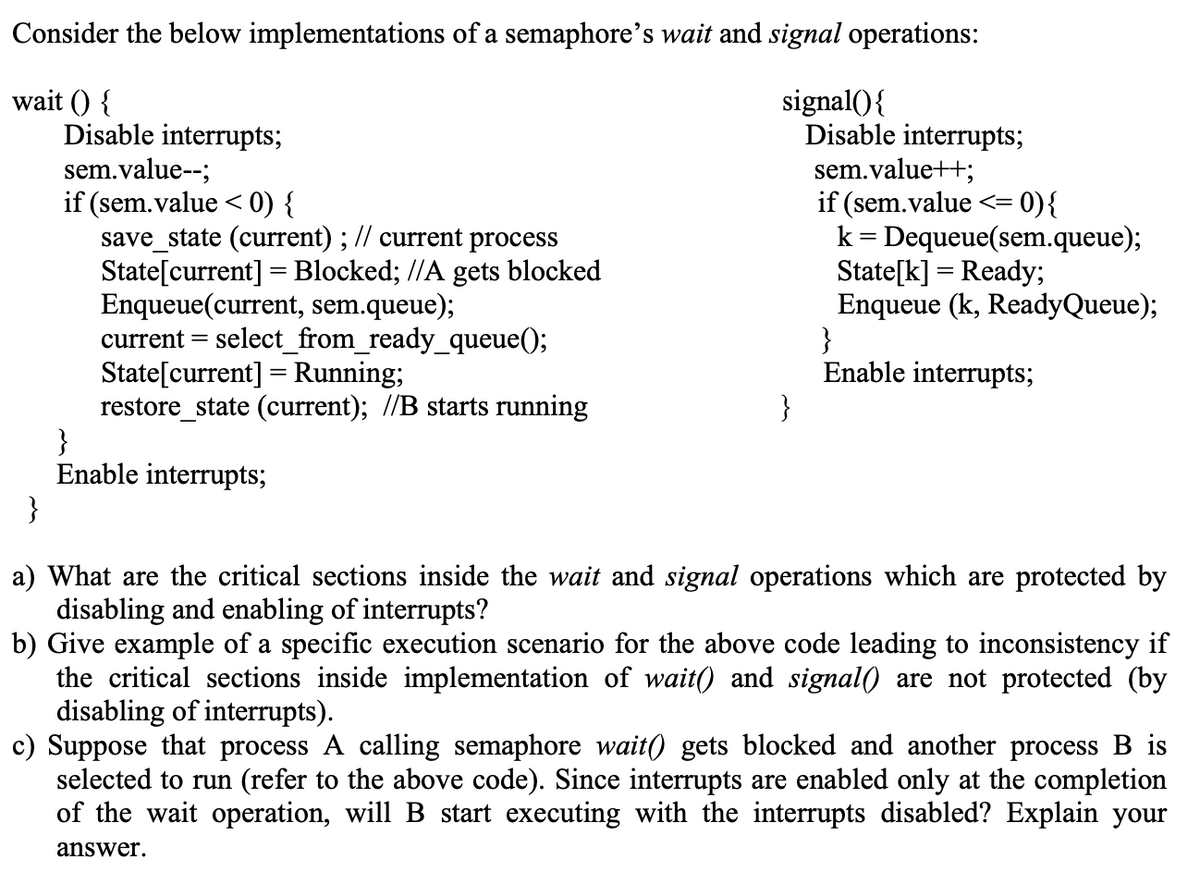 Consider the below implementations of a semaphore's wait and signal operations:
wait () {
Disable interrupts;
sem.value--;
if (sem.value < 0) {
save_state (current) ; // current process
State[current] = Blocked; //A gets blocked
Enqueue(current, sem.queue);
current = select_from_ready_queue();
State[current] = Running;
restore_state (current); //B starts running
}
Enable interrupts;
}
signal(){
Disable interrupts;
sem.value++;
if (sem.value <= 0){
k = Dequeue(sem.queue);
State[k] = Ready;
Enqueue (k, ReadyQueue);
}
Enable interrupts;
}
%3|
a) What are the critical sections inside the wait and signal operations which are protected by
disabling and enabling of interrupts?
b) Give example of a specific execution scenario for the above code leading to inconsistency if
the critical sections inside implementation of wait() and signal0 are not protected (by
disabling of interrupts).
c) Suppose that process A calling semaphore wait() gets blocked and another process B is
selected to run (refer to the above code). Since interrupts are enabled only at the completion
of the wait operation, will B start executing with the interrupts disabled? Explain your
answer.
