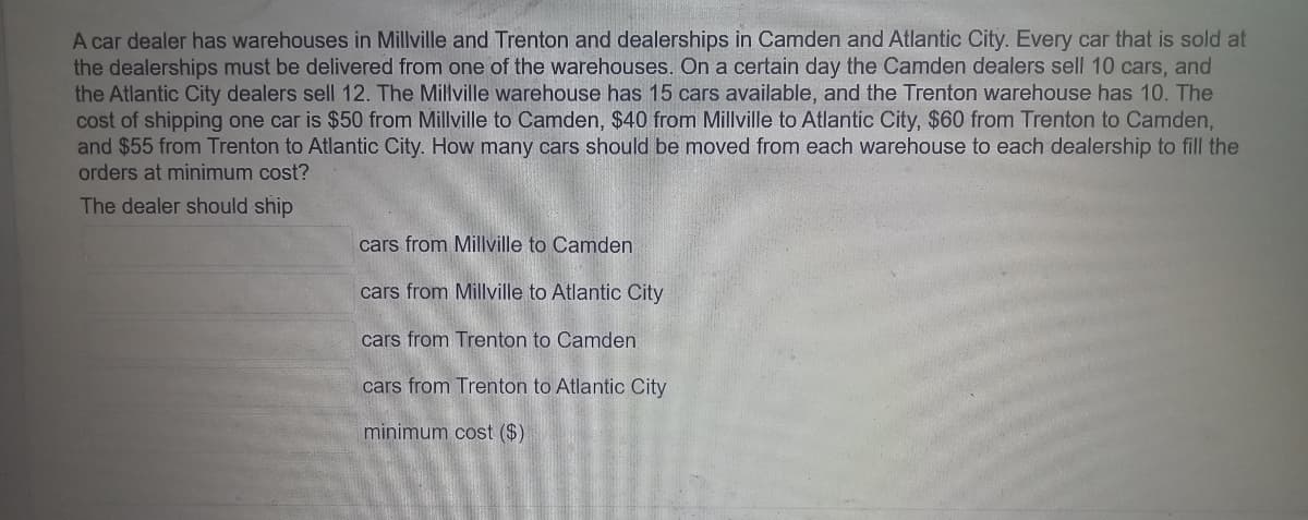 A car dealer has warehouses in Millville and Trenton and dealerships in Camden and Atlantic City. Every car that is sold at
the dealerships must be delivered from one of the warehouses. On a certain day the Camden dealers sell 10 cars, and
the Atlantic City dealers sell 12. The Millville warehouse has 15 cars available, and the Trenton warehouse has 10. The
cost of shipping one car is $50 from Millville to Camden, $40 from Millville to Atlantic City, $60 from Trenton to Camden,
and $55 from Trenton to Atlantic City. How many cars should be moved from each warehouse to each dealership to fill the
orders at minimum cost?
The dealer should ship
cars from Millville to Camden
cars from Millville to Atlantic City
cars from Trenton to Camden.
cars from Trenton to Atlantic City
minimum cost ($)