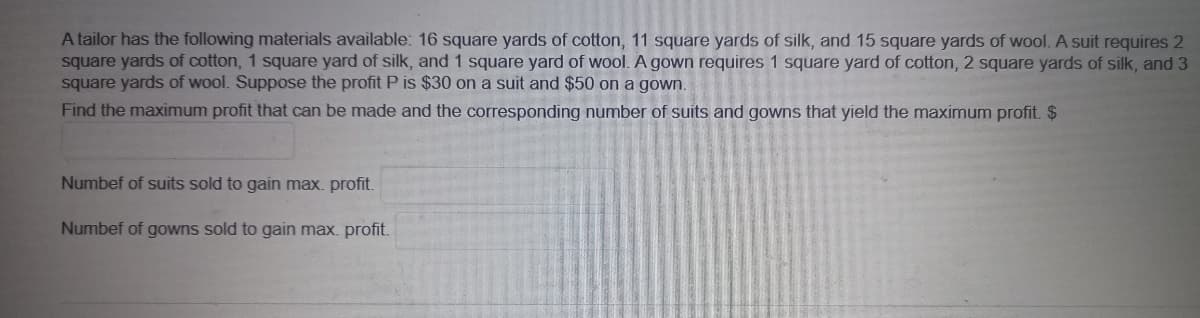 A tailor has the following materials available: 16 square yards of cotton, 11 square yards of silk, and 15 square yards of wool. A suit requires 2
square yards of cotton, 1 square yard of silk, and 1 square yard of wool. A gown requires 1 square yard of cotton, 2 square yards of silk, and 3
square yards of wool. Suppose the profit P is $30 on a suit and $50 on a gown.
Find the maximum profit that can be made and the corresponding number of suits and gowns that yield the maximum profit. $
Numbef of suits sold to gain max. profit.
Numbef of gowns sold to gain max. profit.