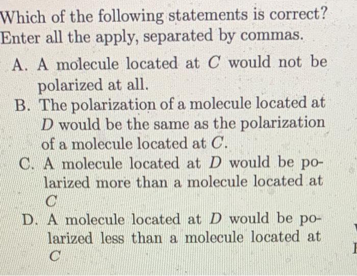 Which of the following statements is correct?
Enter all the apply, separated by commas.
A. A molecule located at C would not be
polarized at all.
B. The polarization of a molecule located at
D would be the same as the polarization
of a molecule located at C.
C. A molecule located at D would be po-
larized more than a molecule located at
D. A molecule located at D would be po-
larized less than a molecule located at
C