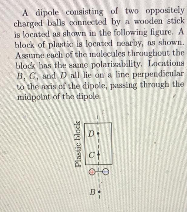 A dipole consisting of two oppositely
charged balls connected by a wooden stick
is located as shown in the following figure. A
block of plastic is located nearby, as shown.
Assume each of the molecules throughout the
block has the same polarizability. Locations
B, C, and D all lie on a line perpendicular
to the axis of the dipole, passing through the
midpoint of the dipole.
Plastic block
D
OTO
B