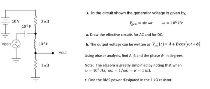 Vgen
10 V
109 F
3 ΚΩ
10³ H
1 ΚΩ
Vout
3. In the circuit shown the generator voltage is given by,
Vgen = sin wt
w = 106 Hz
a. Draw the effective circuits for AC and for DC.
b. The output voltage can be written as V
(t)= A + Bcos (@ot+o)
Using phasor analysis, find A, B and the phase in degrees.
Note: The algebra is greatly simplified by noting that when
w = 106 Hz, wL = 1/wC = R = 1 kn.
c. Find the RMS power dissipated in the 1 k resistor.