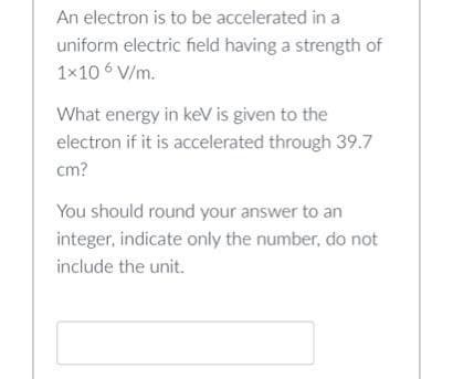 An electron is to be accelerated in a
uniform electric field having a strength of
1x10 6 V/m.
What energy in keV is given to the
electron if it is accelerated through 39.7
cm?
You should round your answer to an
integer, indicate only the number, do not
include the unit.