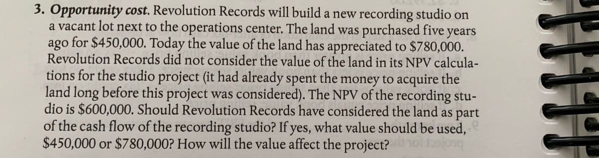 3. Opportunity cost. Revolution Records will build a new recording studio on
a vacant lot next to the operations center. The land was purchased five years
ago for $450,000. Today the value of the land has appreciated to $780,000.
Revolution Records did not consider the value of the land in its NPV calcula-
tions for the studio project (it had already spent the money to acquire the
land long before this project was considered). The NPV of the recording stu-
dio is $600,000. Should Revolution Records have considered the land as part
of the cash flow of the recording studio? If yes, what value should be used,
$450,000 or $780,000? How will the value affect the project?
buojecr
