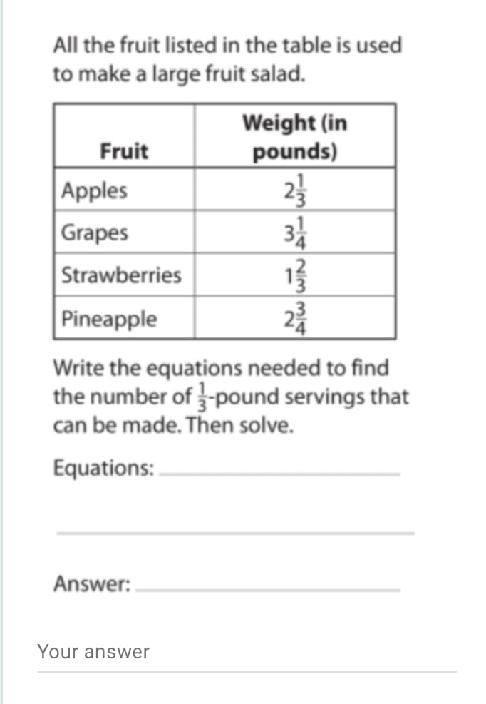 All the fruit listed in the table is used
to make a large fruit salad.
Weight (in
pounds)
Fruit
23
3
Apples
Grapes
Strawberries
Pineapple
Write the equations needed to find
the number of -pound servings that
can be made. Then solve.
Equations:
Answer:
Your answer
