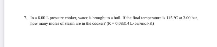 7. In a 6.00 L pressure cooker, water is brought to a boil. If the final temperature is 115 °C at 3.00 bar,
how many moles of steam are in the cooker? (R = 0.08314 L·bar/mol-K)
