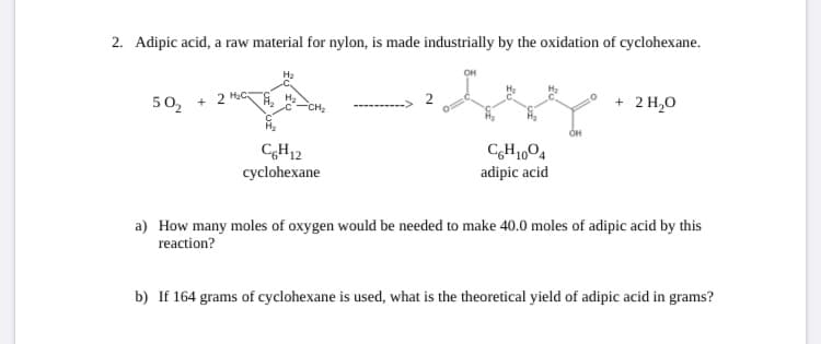 2. Adipic acid, a raw material for nylon, is made industrially by the oxidation of cyclohexane.
50, + 2 M
+ 2 H,0
CH12
cyclohexane
CH1,04
adipic acid
a) How many moles of oxygen would be needed to make 40.0 moles of adipic acid by this
reaction?
b) If 164 grams of cyclohexane is used, what is the theoretical yield of adipic acid in grams?
