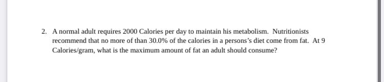 2. A normal adult requires 2000 Calories per day to maintain his metabolism. Nutritionists
recommend that no more of than 30.0% of the calories in a persons's diet come from fat. At 9
Calories/gram, what is the maximum amount of fat an adult should consume?
