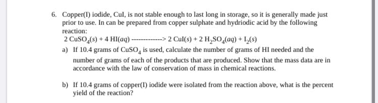 6. Copper(1) iodide, Cul, is not stable enough to last long in storage, so it is generally made just
prior to use. In can be prepared from copper sulphate and hydriodic acid by the following
reaction:
2 Cuso,(s) + 4 HI(aq) -
a) If 10.4 grams of CuSO, is used, calculate the number of grams of HI needed and the
---> 2 Cul(s) + 2 H,So,(aq) + L,(s)
number of grams of each of the products that are produced. Show that the mass data are in
accordance with the law of conservation of mass in chemical reactions.
b) If 10.4 grams of copper(I) iodide were isolated from the reaction above, what is the percent
yield of the reaction?
