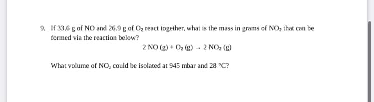 9. If 33.6 g of NO and 26.9 g of Oz react together, what is the mass in grams of NO2 that can be
formed via the reaction below?
2 NO (g) + O2 (g) - 2 NO2 (g)
What volume of NO, could be isolated at 945 mbar and 28 °C?
