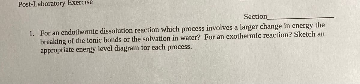 Post-Laboratory Exercise
Section
1. For an endothermic dissolution reaction which process involves a larger change in energy the
breaking of the ionic bonds or the solvation in water? For an exothermic reaction? Sketch an
appropriate energy level diagram for each process.
