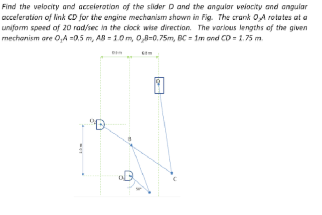 Find the velocity and acceleration of the slider D and the angular velocity and angular
acceleration of link CD for the engine mechanism shown in Fig. The crank 0,A rotates at a
uniform speed of 20 rad/sec in the clock wise direction. The various lengths of the given
mechanism are 0,A =0.5 m, AB = 1.0 m, 0,B=0.75m, BC = 1m and CD = 1.75 m.
