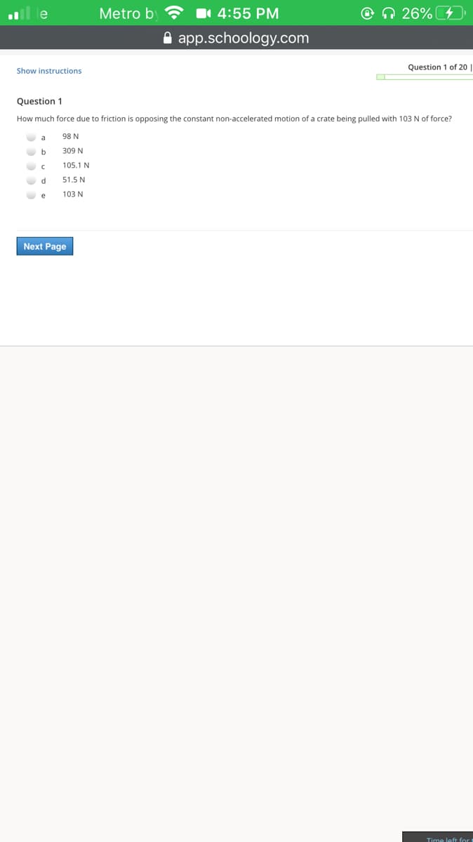 le
Metro b
11 4:55 PM
O n 26%
A app.schoology.com
Show instructions
Question 1 of 20
Question 1
How much force due to friction is opposing the constant non-accelerated motion of a crate being pulled with 103 N of force?
a
98 N
b
309 N
105.1 N
51.5 N
O e
103 N
Next Page
Time left for
