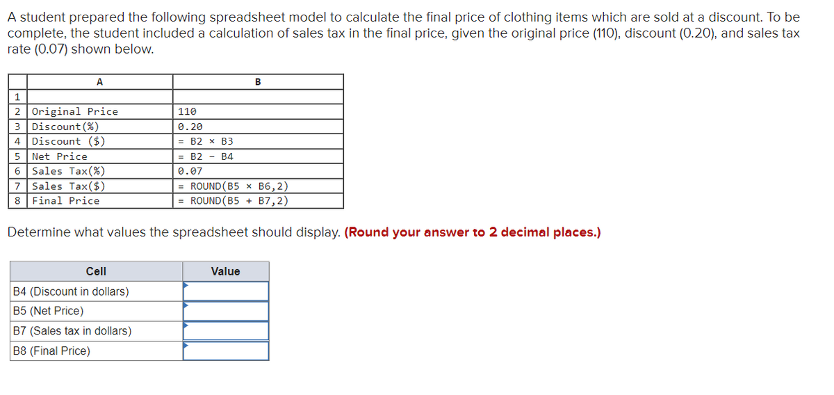 A student prepared the following spreadsheet model to calculate the final price of clothing items which are sold at a discount. To be
complete, the student included a calculation of sales tax in the final price, given the original price (110), discount (0.20), and sales tax
rate (0.07) shown below.
A
Original Price
3 Discount (%)
4 Discount ($)
2
110
0.20
— В2 х ВЗ
5
Net Price
= B2 - B4
Sales Tax(%)
7 Sales Tax($)
8 Final Price
6
0.07
= ROUND (B5 × B6,2)
= ROUND(B5 + B7,2)
Determine what values the spreadsheet should display. (Round your answer to 2 decimal places.)
Cell
Value
B4 (Discount in dollars)
B5 (Net Price)
B7 (Sales tax in dollars)
B8 (Final Price)
