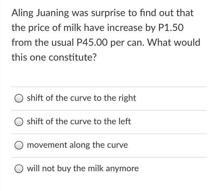 Aling Juaning was surprise to find out that
the price of milk have increase by P1.50
from the usual P45.00 per can. What would
this one constitute?
shift of the curve to the right
shift of the curve to the left
movement along the curve
will not buy the milk anymore
