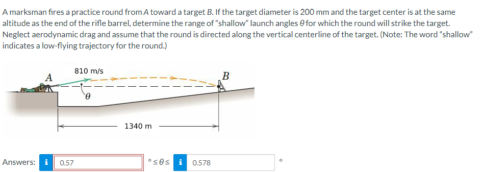 A marksman fires a practice round from A toward a target B. If the target diameter is 200 mm and the target center is at the same
altitude as the end of the rifle barrel, determine the range of "shallow" launch angles for which the round will strike the target.
Neglect aerodynamic drag and assume that the round is directed along the vertical centerline of the target. (Note: The word "shallow"
indicates a low-flying trajectory for the round.)
A
Answers: i
0.57
810 m/s
0
1340 m
°≤0≤ 0.578
B