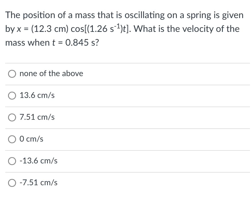The position of a mass that is oscillating on a spring is given
by x = (12.3 cm) cos[(1.26 s¯¹)t]. What is the velocity of the
mass when t = 0.845 s?
O none of the above
O 13.6 cm/s
O 7.51 cm/s
O 0 cm/s
O -13.6 cm/s
O -7.51 cm/s