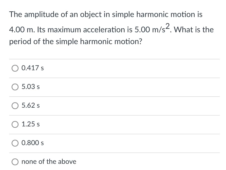 The amplitude of an object in simple harmonic motion is
4.00 m. Its maximum acceleration is 5.00 m/s². What is the
period of the simple harmonic motion?
O 0.417 s
O 5.03 s
O 5.62 s
O 1.25 s
0.800 s
O none of the above