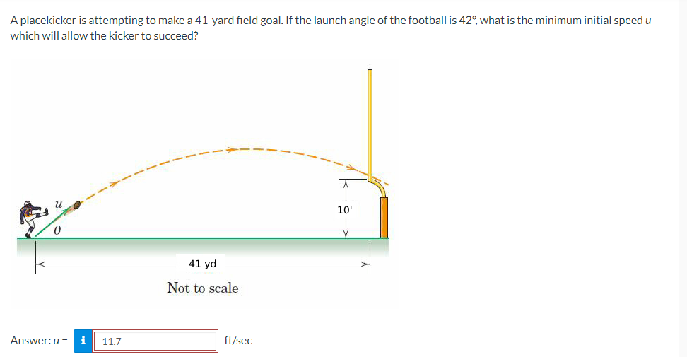 A placekicker is attempting to make a 41-yard field goal. If the launch angle of the football is 42°, what is the minimum initial speed u
which will allow the kicker to succeed?
6
Answer: u =
i 11.7
41 yd
Not to scale
ft/sec
10'