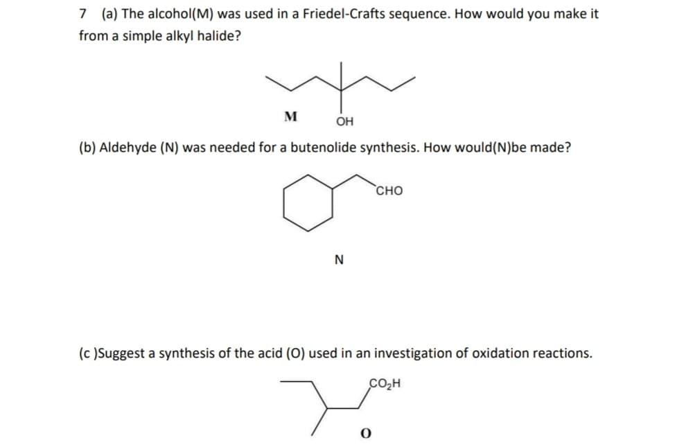 7 (a) The alcohol (M) was used in a Friedel-Crafts sequence. How would you make it
from a simple alkyl halide?
M
OH
(b) Aldehyde (N) was needed for a butenolide synthesis. How would (N)be made?
N
CHO
(c) Suggest a synthesis of the acid (O) used in an investigation of oxidation reactions.
CO₂H
سید