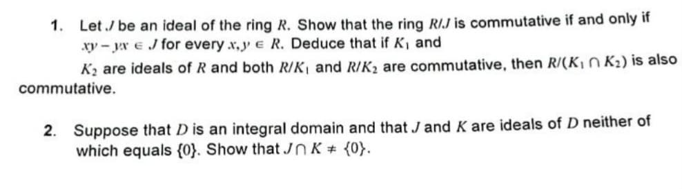 Let / be an ideal of the ring R. Show that the ring R/J is commutative if and only if
xy-yx e J for every x,y e R. Deduce that if K, and
K₂ are ideals of R and both R/K, and R/K₂ are commutative, then R/(K₁ K₂) is also
commutative.
1.
2. Suppose that D is an integral domain and that J and K are ideals of D neither of
which equals {0}. Show that JK # {0}.