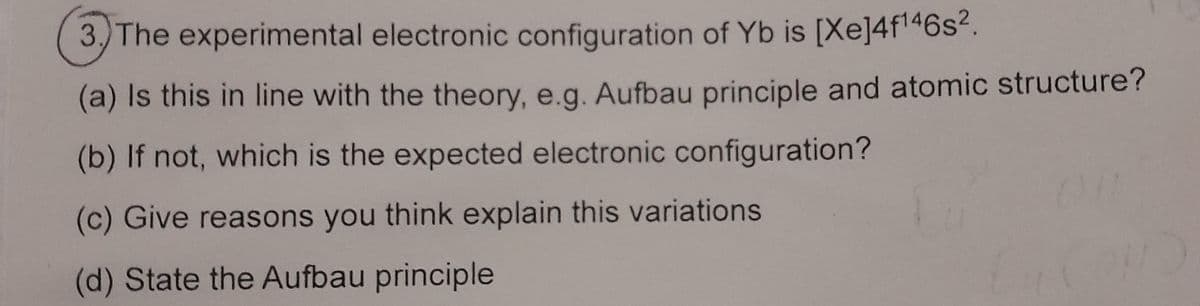 3.) The experimental electronic configuration of Yb is [Xe]4f¹46s².
(a) Is this in line with the theory, e.g. Aufbau principle and atomic structure?
(b) If not, which is the expected electronic configuration?
(c) Give reasons you think explain this variations
(d) State the Aufbau principle