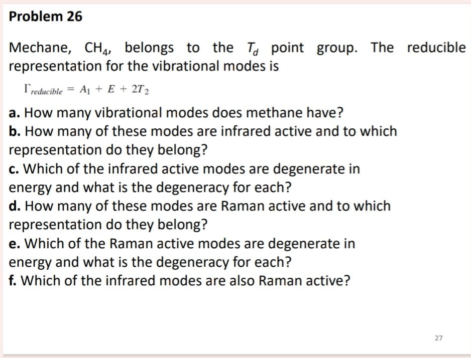 Problem 26
Mechane, CH 4, belongs to the Td point group. The reducible
representation for the vibrational modes is
Treducible = A1 + E + 2T2
a. How many vibrational modes does methane have?
b. How many of these modes are infrared active and to which
representation do they belong?
c. Which of the infrared active modes are degenerate in
energy and what is the degeneracy for each?
d. How many of these modes are Raman active and to which
representation do they belong?
e. Which of the Raman active modes are degenerate in
energy and what is the degeneracy for each?
f. Which of the infrared modes are also Raman active?
27
27