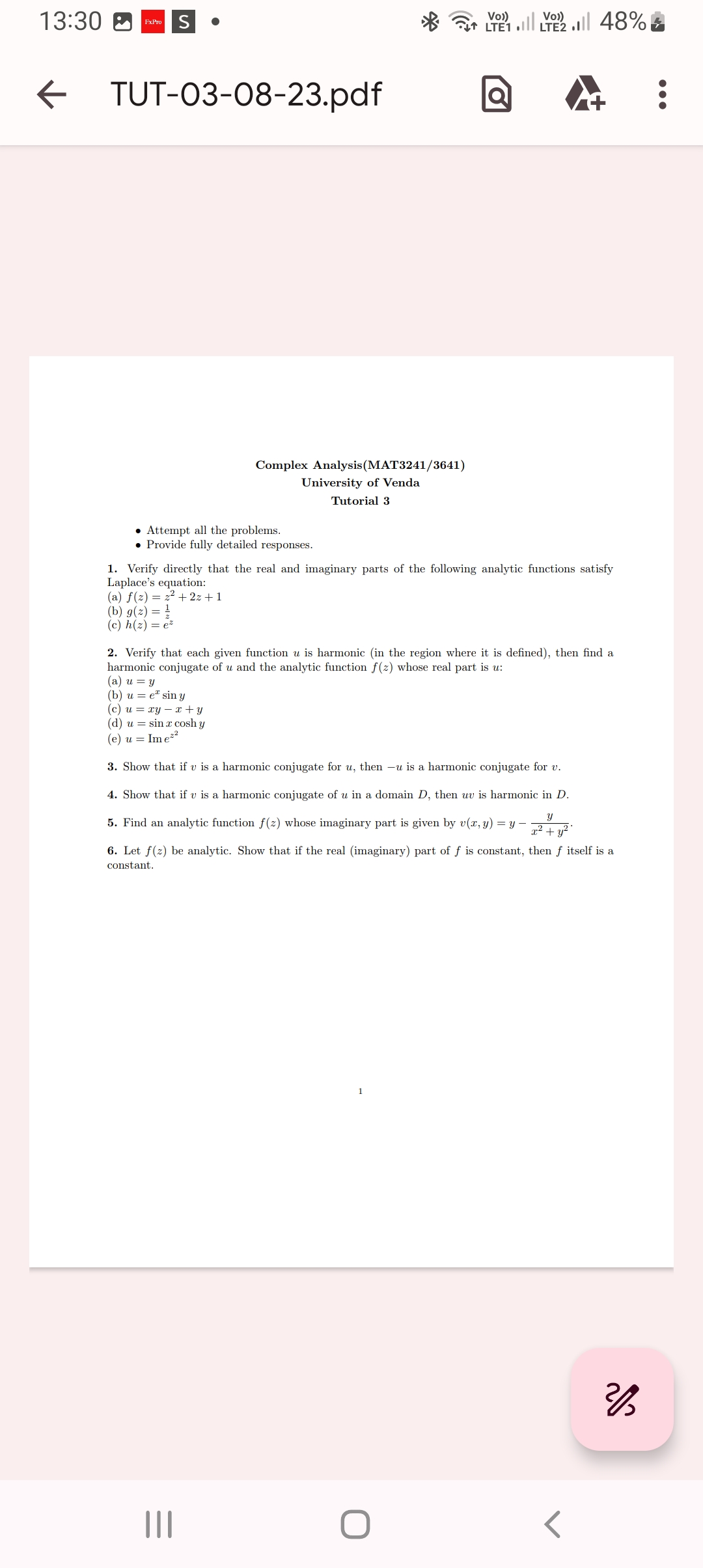 13:30
FxPro
← TUT-03-08-23.pdf
Complex Analysis (MAT3241/3641)
University of Venda
Tutorial 3
• Attempt all the problems.
Provide fully detailed responses.
Vo))
Vo))
LTE LTE2 48%
Ơ
1. Verify directly that the real and imaginary parts of the following analytic functions satisfy
Laplace's equation:
(a) f(2)= 2² + 2z+1
(b) g(z) =
(c) h(z) = e²
|||
2. Verify that each given function u is harmonic (in the region where it is defined), then find a
harmonic conjugate of u and the analytic function f(z) whose real part is u:
(a) u = y
(b) ue sin y
(c) u = xy - x + y
(d) u = sin x cosh y
(e) u = Ime²²
3. Show that if v is a harmonic conjugate for u, then -u is a harmonic conjugate for v.
4. Show that if v is a harmonic conjugate of u in a domain D, then uv is harmonic in D.
Y
5. Find an analytic function f(z) whose imaginary part is given by v(x, y) = y -
x² + y²
6. Let f(z) be analytic. Show that if the real (imaginary) part of f is constant, then f itself is a
constant.
2