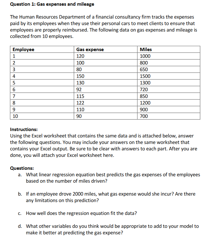 Question 1: Gas expenses and mileage
The Human Resources Department of a financial consultancy firm tracks the expenses
paid by its employees when they use their personal cars to meet clients to ensure that
employees are properly reimbursed. The following data on gas expenses and mileage is
collected from 10 employees.
Employee
Gas expense
Miles
1
120
1000
100
800
3
80
650
4
150
1500
5
130
1300
92
720
7
115
850
8
122
1200
9
110
900
10
90
700
Instructions:
Using the Excel worksheet that contains the same data and is attached below, answer
the following questions. You may include your answers on the same worksheet that
contains your Excel output. Be sure to be clear with answers to each part. After you are
done, you will attach your Excel worksheet here.
Questions:
a. What linear regression equation best predicts the gas expenses of the employees
based on the number of miles driven?
b. If an employee drove 2000 miles, what gas expense would she incur? Are there
any limitations on this prediction?
c. How well does the regression equation fit the data?
d. What other variables do you think would be appropriate to add to your model to
make it better at predicting the gas expense?
