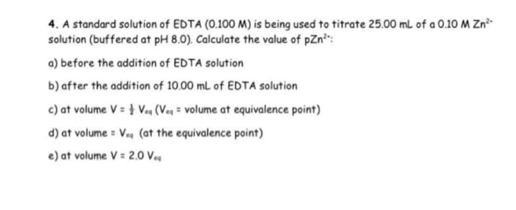 4. A standard solution of EDTA (0.100 M) is being used to titrate 25.00 ml of a 0.10 M Zn
solution (buffered at pH 8.0). Calculate the value of pZn":
a) before the addition of EDTA solution
b) after the addition of 10.00 ml of EDTA solution
c) at volume V = } Veq (Veg = volume at equivalence point)
d) at volume = Veg (at the equivalence point)
e) at volume V = 2,0 Veg
