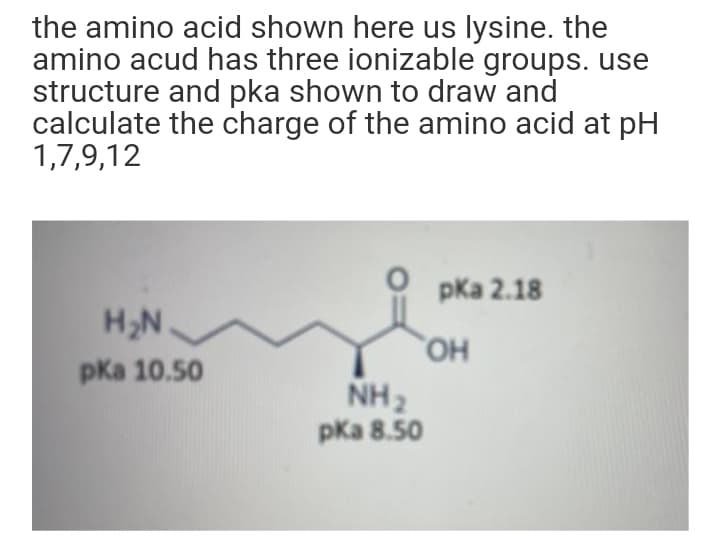the amino acid shown here us lysine. the
amino acud has three ionizable groups. use
structure and pka shown to draw and
calculate the charge of the amino acid at pH
1,7,9,12
pКа 2.18
H,N.
HO,
pКa 10.50
NH2
pka 8.50
