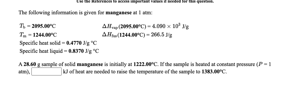 Use the References to access important values if needed for this question.
The following information is given for manganese at 1 atm:
ДHap (2095.00°C) — 4.090 х 10° J/g
AĦfus (1244.00°C) = 266.5 J/g
Ть 3 2095.00°С
Tm = 1244.00°C
Specific heat solid = 0.4770 J/g °C
Specific heat liquid = 0.8370 J/g °C
A 28.60 g sample of solid manganese is initially at 1222.00°C. If the sample is heated at constant pressure (P = 1
atm),
kJ of heat are needed to raise the temperature of the sample to 1383.00°C.
