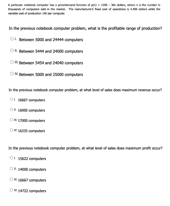 A particular notebook computer has a price/demand function of p(n) = 1200 – 36n dollars, where n is the number in
thousands of computers sold in the market. The manufacturer's fixed cost of operations is 4,400 dollars while the
variable cost of production 140 per computer.
In the previous notebook computer problem, what is the profitable range of production?
O1. Between 5000 and 24444 computers
O II. Between 5444 and 24000 computers
II. Between 5454 and 24040 computers
O V. Between 5000 and 25000 computers
In the previous notebook computer problem, at what level of sales does maximum revenue occur?
O1. 16667 computers
O II. 16000 computers
O II. 17000 computers
O V. 16335 computers
In the previous notebook computer problem, at what level of sales does maximum profit occur?
O1. 15622 computers
O II. 14000 computers
O I. 16667 computers
O V.14722 computers
