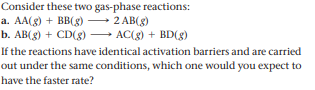 Consider these two gas-phase reactions:
a. AA(g) + BB(g) –
b. AB(g) + CD(g) → AC(g) + BD(g)
2 AB(8)
If the reactions have identical activation barriers and are carried
out under the same conditions, which one would you expect to
have the faster rate?
