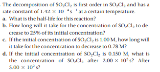 The decomposition of SO,Cl, is first order in SO,Cl, and has a
rate constant of 1.42 x 10-ts-1 at a certain temperature.
a. What is the half-life for this reaction?
b. How long will it take for the concentration of SO,Cl, to de-
crease to 25% of its initial concentration?
c. If the initial concentration of SO,Cl, is 1.00 M, how long will
it take for the concentration to decrease to 0.78 M?
d. If the initial concentration of SO,Cl, is 0.150 M, what is
the concentration of SO,Cl, after 2.00 x 102 s? After
5.00 x 10 s?
