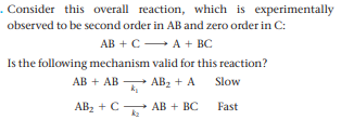 . Consider this overall reaction, which is experimentally
observed to be second order in AB and zero order in C:
АВ + с — А + BC
Is the following mechanism valid for this reaction?
AB + AB AB2 + A
Slow
ABz + C
АВ + BC
k2
Fast
