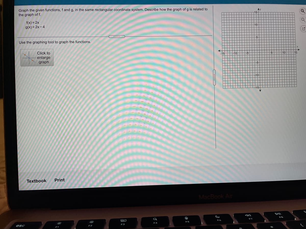 Graph the given functions, f and g, in the same rectangular coordinate system. Describe how the graph of g is related to
the graph of f.
f(x) = 2x
g(x) = 2x - 4
Use the graphing tool to graph the functions.
Click to
enlarge
graph
Textbook
Print
MacBook Air
80
F6
esc
F3
F2
