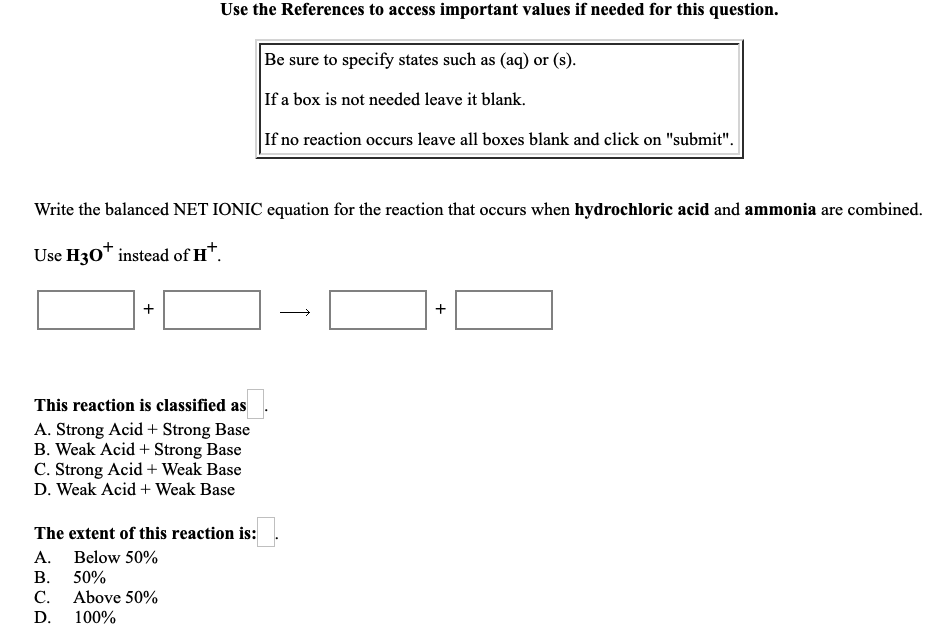 Use the References to access important values if needed for this question.
Be sure to specify states such as (aq) or (s).
If a box is not needed leave it blank.
If no reaction occurs leave all boxes blank and click on "submit".
Write the balanced NET IONIC equation for the reaction that occurs when hydrochloric acid and ammonia are combined.
Use H30™ instead of H*.
+
This reaction is classified as.
A. Strong Acid + Strong Base
B. Weak Acid + Strong Base
C. Strong Acid + Weak Base
D. Weak Acid + Weak Base
The extent of this reaction is:
A. Below 50%
В. 50%
Above 50%
С.
D.
100%
+
