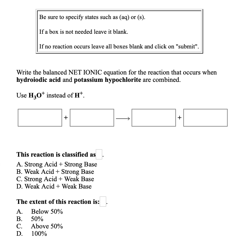 Be sure to specify states such as (aq) or (s).
If a box is not needed leave it blank.
If no reaction occurs leave all boxes blank and click on "submit".
Write the balanced NET IONIC equation for the reaction that occurs when
hydroiodic acid and potassium hypochlorite are combined.
Use H30* instead of H*.
+
+
This reaction is classified as
A. Strong Acid + Strong Base
B. Weak Acid + Strong Base
C. Strong Acid + Weak Base
D. Weak Acid + Weak Base
The extent of this reaction is:
A. Below 50%
В. 50%
С.
Above 50%
D.
100%
