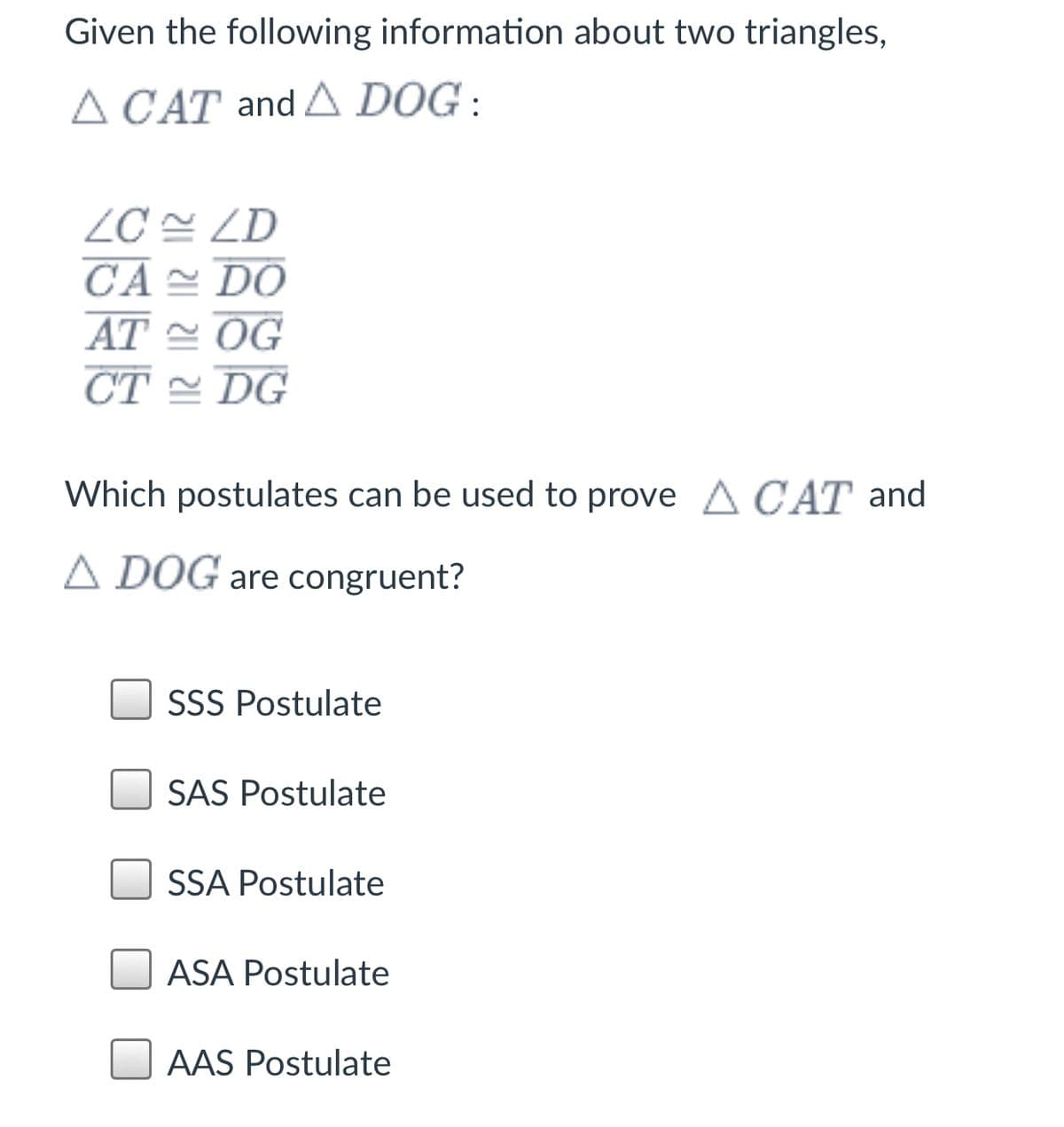 Given the following information about two triangles,
A CAT and A DOG :
ZC 쓴 ZD
CA DO
AT 스 OG
CT = DG
Which postulates can be used to prove A CAT and
A DOG are congruent?
SSS Postulate
SAS Postulate
SSA Postulate
ASA Postulate
AAS Postulate
