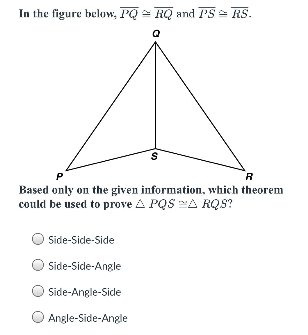 In the figure below, PQ = RQ and PS = RS.
S
P
R
Based only on the given information, which theorem
could be used to prove A PQS =A RQS?
O Side-Side-Side
Side-Side-Angle
Side-Angle-Side
Angle-Side-Angle
